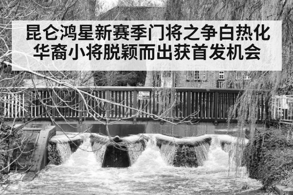 昆仑鸿星新赛季门将之争白热化华裔小将脱颖而出获首发机会