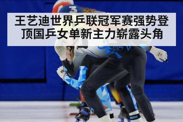 王艺迪世界乒联冠军赛强势登顶国乒女单新主力崭露头角